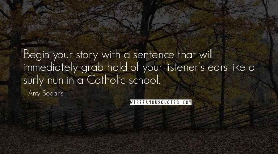 Amy Sedaris Quotes: Begin your story with a sentence that will immediately grab hold of your listener's ears like a surly nun in a Catholic school.