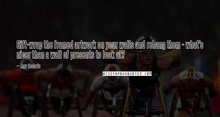 Amy Sedaris Quotes: Gift-wrap the framed artwork on your walls and rehang them - what's nicer than a wall of presents to look at?