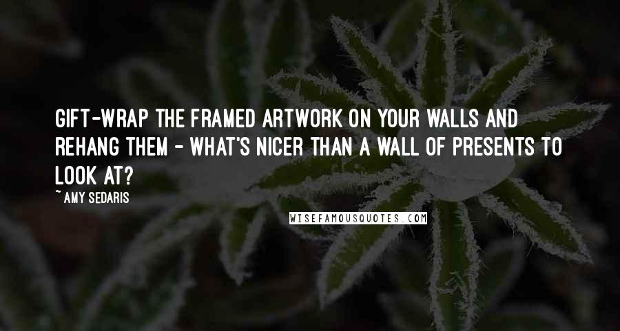 Amy Sedaris Quotes: Gift-wrap the framed artwork on your walls and rehang them - what's nicer than a wall of presents to look at?