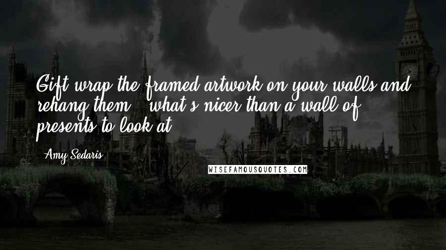 Amy Sedaris Quotes: Gift-wrap the framed artwork on your walls and rehang them - what's nicer than a wall of presents to look at?