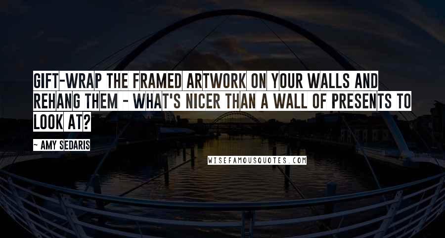 Amy Sedaris Quotes: Gift-wrap the framed artwork on your walls and rehang them - what's nicer than a wall of presents to look at?