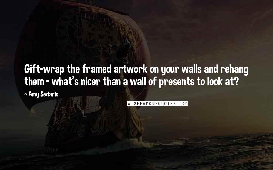 Amy Sedaris Quotes: Gift-wrap the framed artwork on your walls and rehang them - what's nicer than a wall of presents to look at?