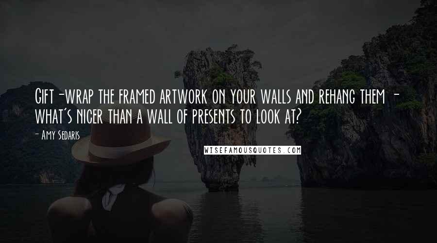 Amy Sedaris Quotes: Gift-wrap the framed artwork on your walls and rehang them - what's nicer than a wall of presents to look at?