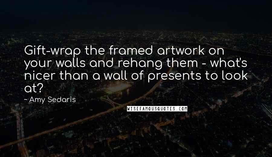 Amy Sedaris Quotes: Gift-wrap the framed artwork on your walls and rehang them - what's nicer than a wall of presents to look at?