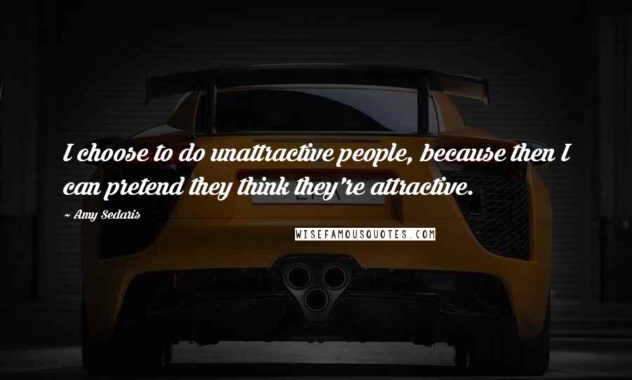 Amy Sedaris Quotes: I choose to do unattractive people, because then I can pretend they think they're attractive.