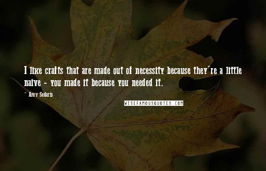 Amy Sedaris Quotes: I like crafts that are made out of necessity because they're a little naive - you made it because you needed it.