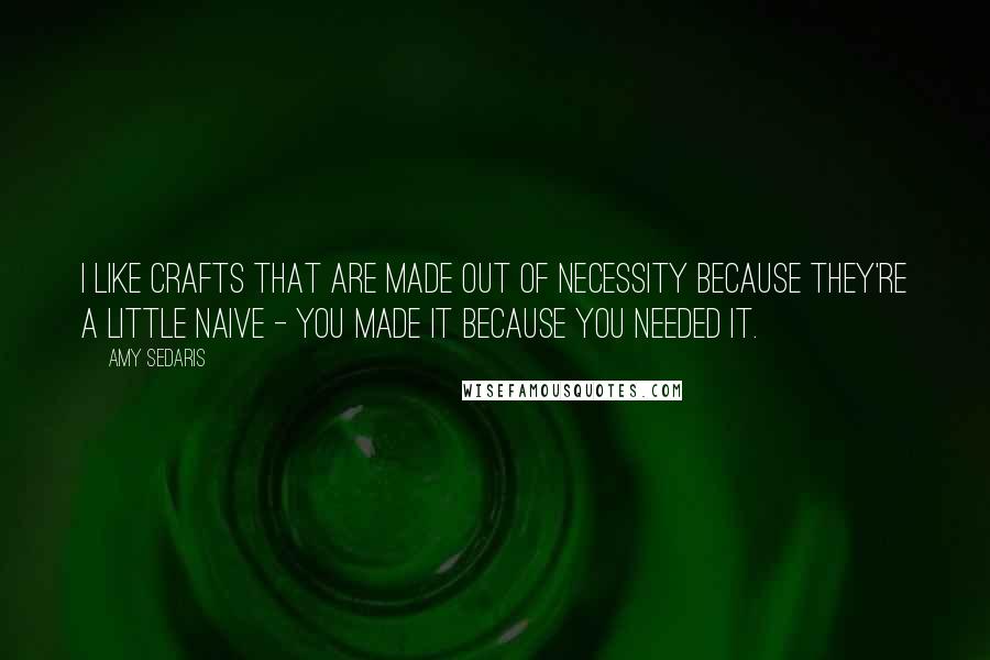 Amy Sedaris Quotes: I like crafts that are made out of necessity because they're a little naive - you made it because you needed it.