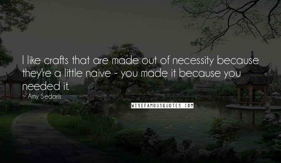 Amy Sedaris Quotes: I like crafts that are made out of necessity because they're a little naive - you made it because you needed it.