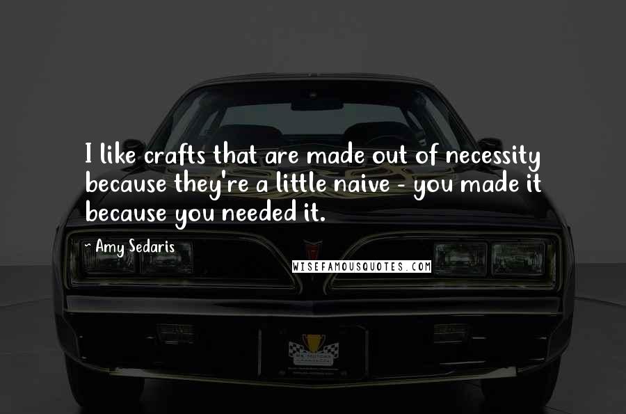 Amy Sedaris Quotes: I like crafts that are made out of necessity because they're a little naive - you made it because you needed it.