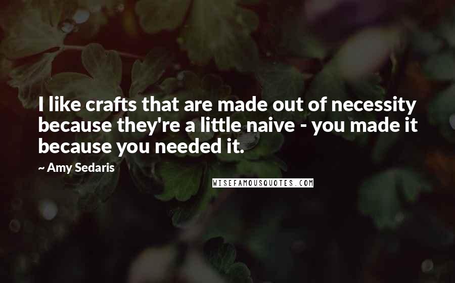 Amy Sedaris Quotes: I like crafts that are made out of necessity because they're a little naive - you made it because you needed it.