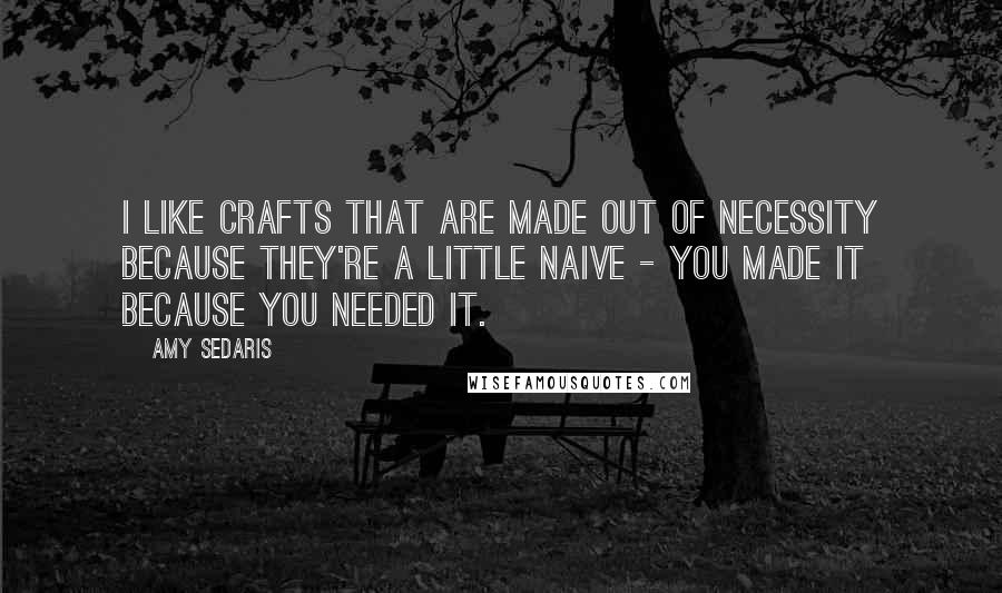 Amy Sedaris Quotes: I like crafts that are made out of necessity because they're a little naive - you made it because you needed it.