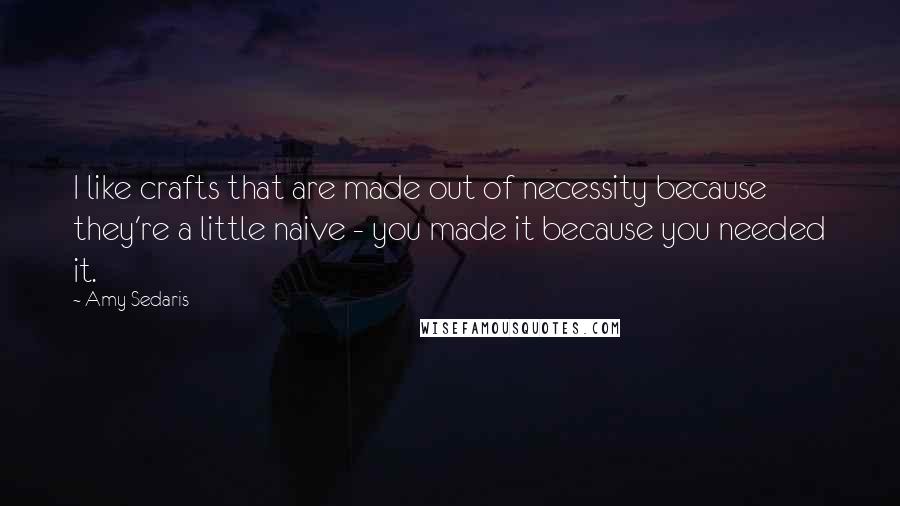 Amy Sedaris Quotes: I like crafts that are made out of necessity because they're a little naive - you made it because you needed it.