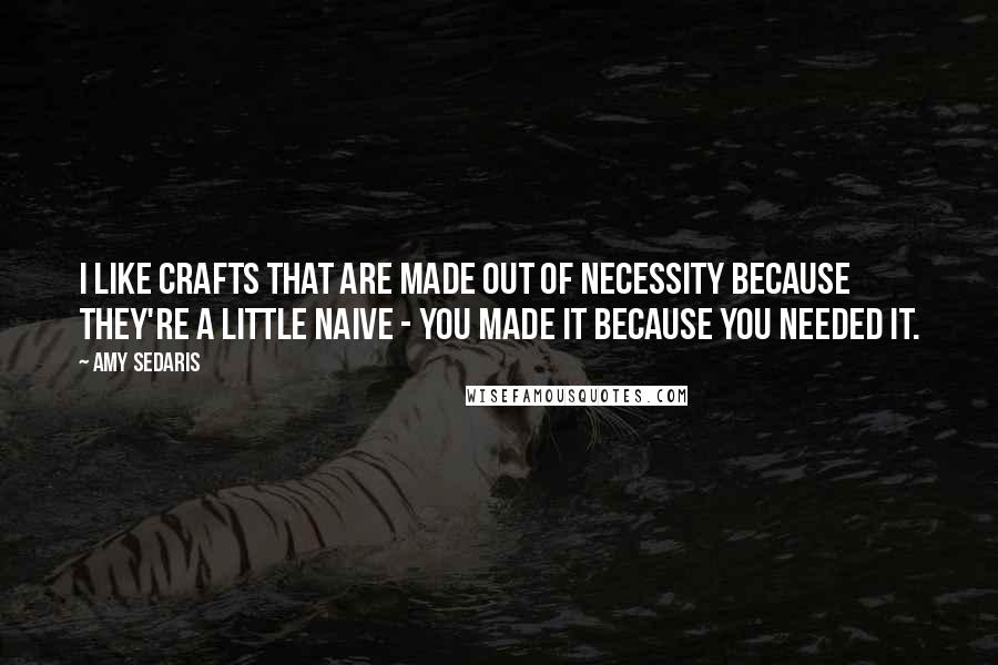Amy Sedaris Quotes: I like crafts that are made out of necessity because they're a little naive - you made it because you needed it.