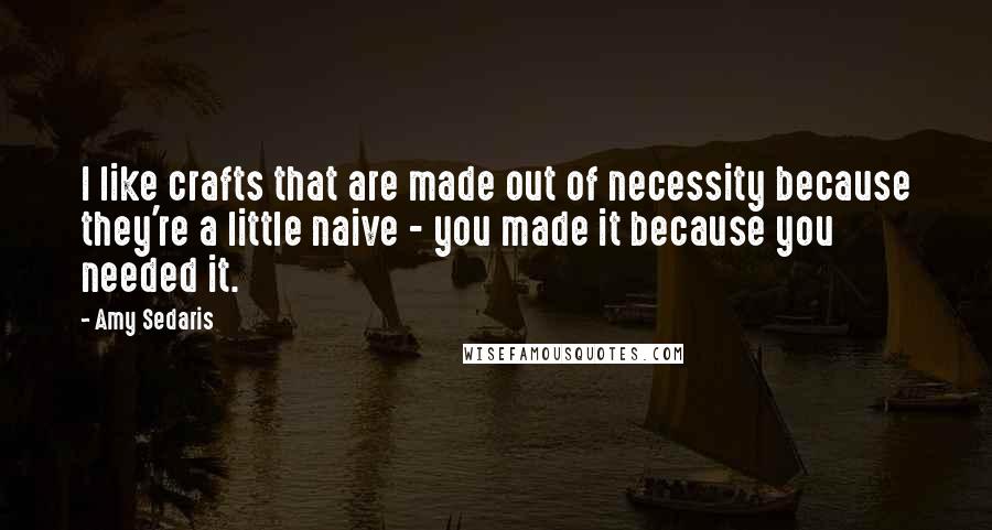 Amy Sedaris Quotes: I like crafts that are made out of necessity because they're a little naive - you made it because you needed it.