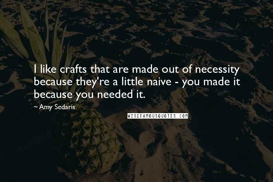 Amy Sedaris Quotes: I like crafts that are made out of necessity because they're a little naive - you made it because you needed it.
