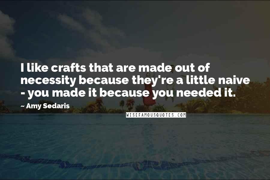 Amy Sedaris Quotes: I like crafts that are made out of necessity because they're a little naive - you made it because you needed it.