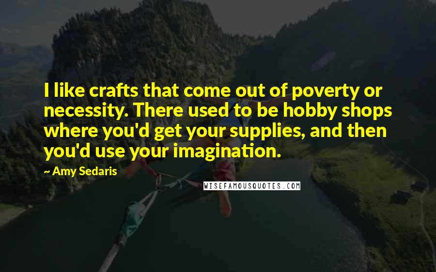 Amy Sedaris Quotes: I like crafts that come out of poverty or necessity. There used to be hobby shops where you'd get your supplies, and then you'd use your imagination.