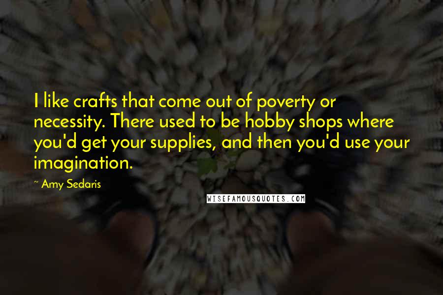 Amy Sedaris Quotes: I like crafts that come out of poverty or necessity. There used to be hobby shops where you'd get your supplies, and then you'd use your imagination.