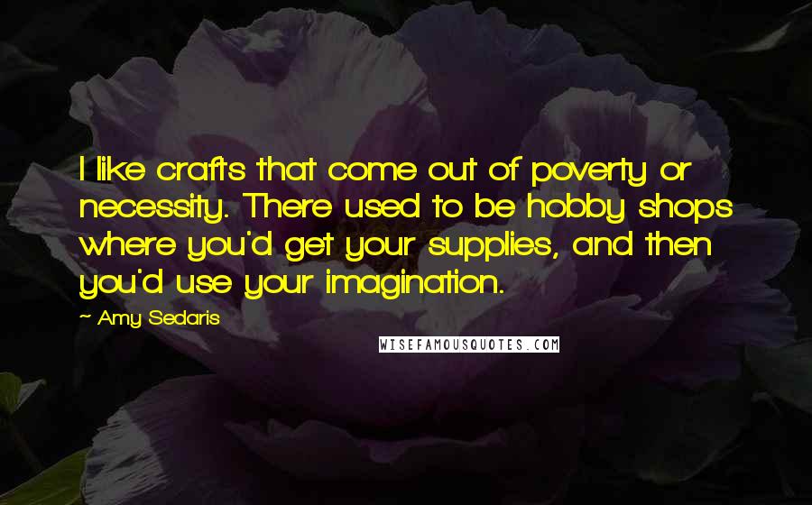 Amy Sedaris Quotes: I like crafts that come out of poverty or necessity. There used to be hobby shops where you'd get your supplies, and then you'd use your imagination.