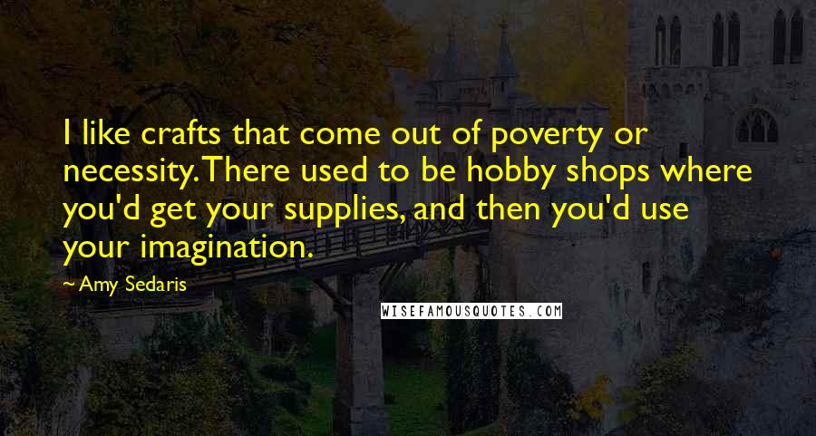 Amy Sedaris Quotes: I like crafts that come out of poverty or necessity. There used to be hobby shops where you'd get your supplies, and then you'd use your imagination.