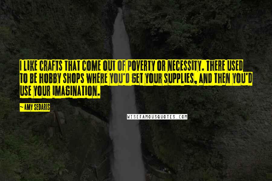 Amy Sedaris Quotes: I like crafts that come out of poverty or necessity. There used to be hobby shops where you'd get your supplies, and then you'd use your imagination.