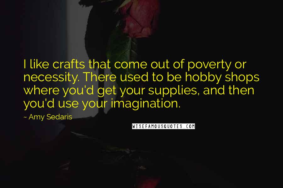 Amy Sedaris Quotes: I like crafts that come out of poverty or necessity. There used to be hobby shops where you'd get your supplies, and then you'd use your imagination.