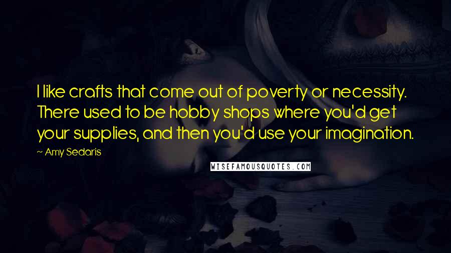Amy Sedaris Quotes: I like crafts that come out of poverty or necessity. There used to be hobby shops where you'd get your supplies, and then you'd use your imagination.