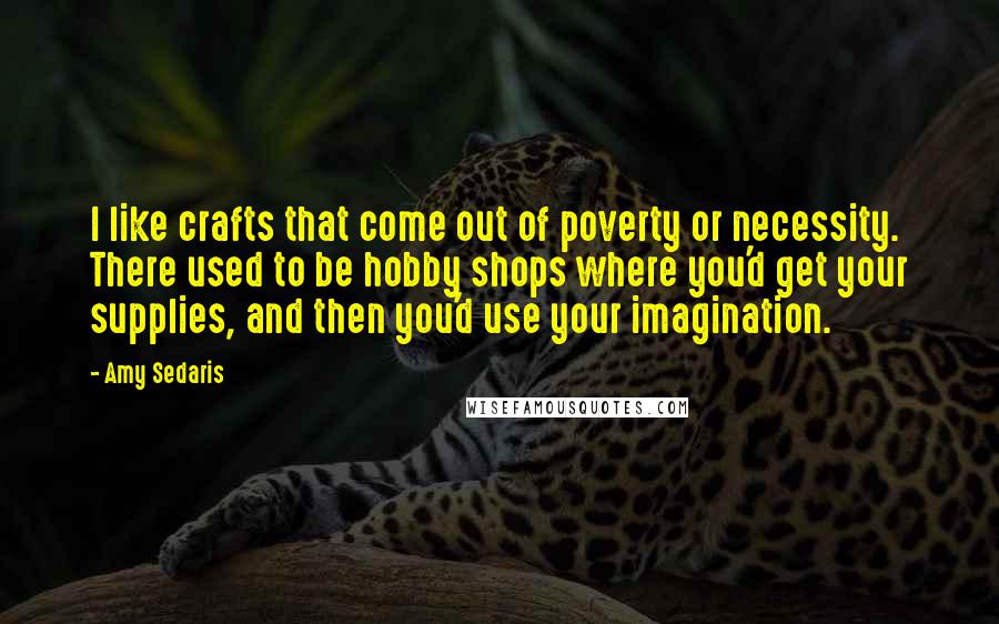 Amy Sedaris Quotes: I like crafts that come out of poverty or necessity. There used to be hobby shops where you'd get your supplies, and then you'd use your imagination.