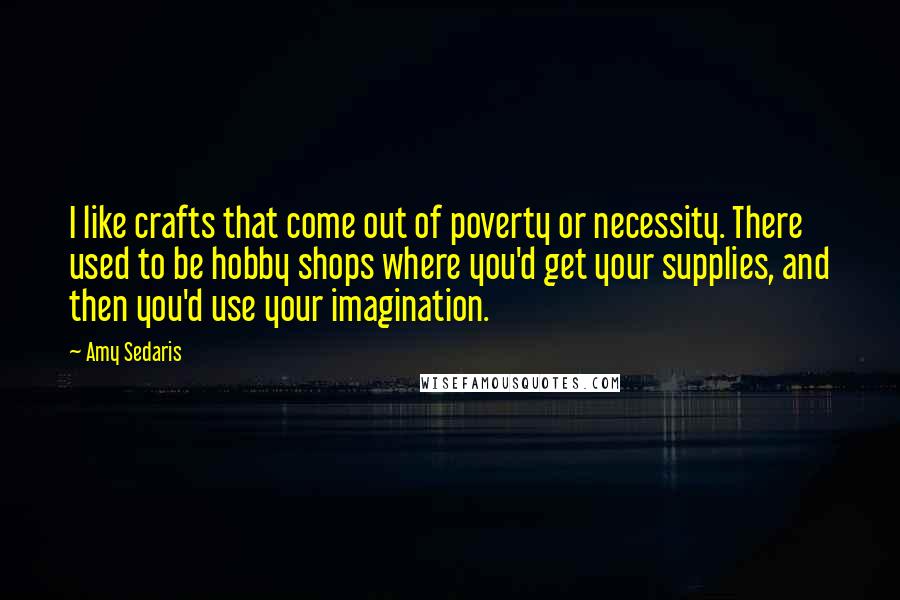 Amy Sedaris Quotes: I like crafts that come out of poverty or necessity. There used to be hobby shops where you'd get your supplies, and then you'd use your imagination.