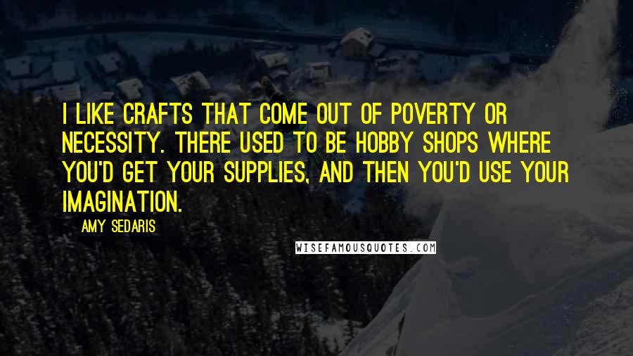 Amy Sedaris Quotes: I like crafts that come out of poverty or necessity. There used to be hobby shops where you'd get your supplies, and then you'd use your imagination.