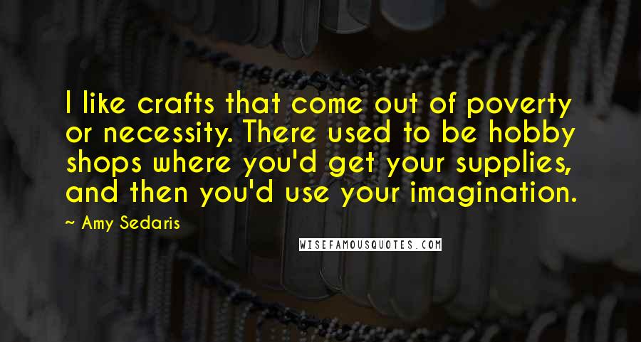 Amy Sedaris Quotes: I like crafts that come out of poverty or necessity. There used to be hobby shops where you'd get your supplies, and then you'd use your imagination.