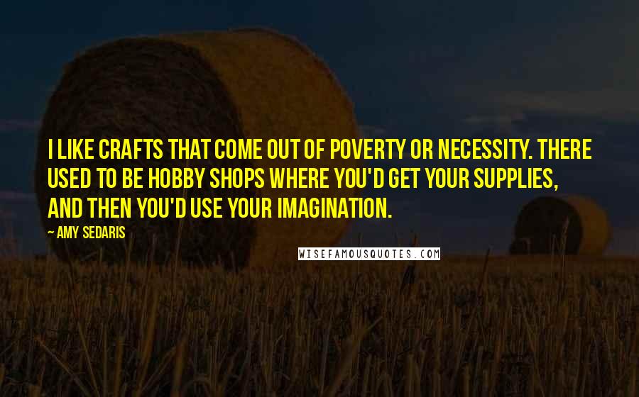 Amy Sedaris Quotes: I like crafts that come out of poverty or necessity. There used to be hobby shops where you'd get your supplies, and then you'd use your imagination.