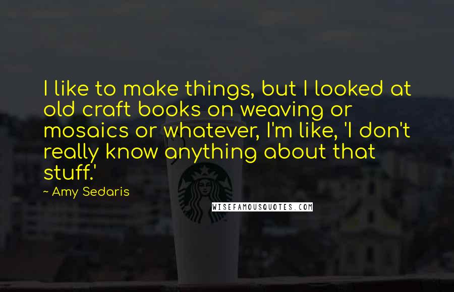 Amy Sedaris Quotes: I like to make things, but I looked at old craft books on weaving or mosaics or whatever, I'm like, 'I don't really know anything about that stuff.'