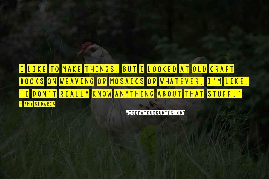 Amy Sedaris Quotes: I like to make things, but I looked at old craft books on weaving or mosaics or whatever, I'm like, 'I don't really know anything about that stuff.'