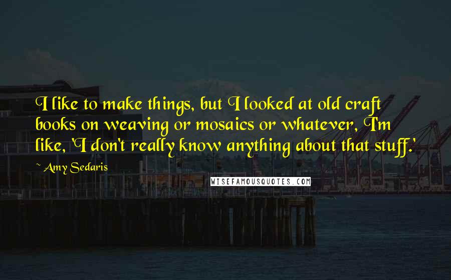 Amy Sedaris Quotes: I like to make things, but I looked at old craft books on weaving or mosaics or whatever, I'm like, 'I don't really know anything about that stuff.'