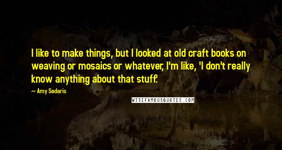 Amy Sedaris Quotes: I like to make things, but I looked at old craft books on weaving or mosaics or whatever, I'm like, 'I don't really know anything about that stuff.'