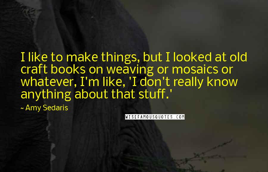 Amy Sedaris Quotes: I like to make things, but I looked at old craft books on weaving or mosaics or whatever, I'm like, 'I don't really know anything about that stuff.'