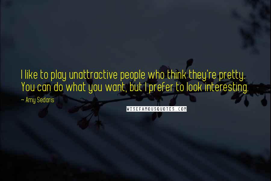 Amy Sedaris Quotes: I like to play unattractive people who think they're pretty. You can do what you want, but I prefer to look interesting.