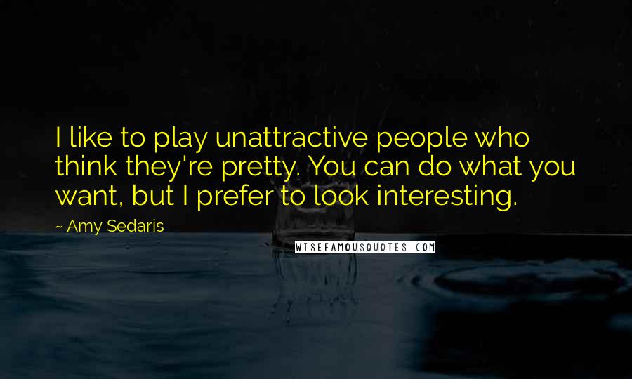 Amy Sedaris Quotes: I like to play unattractive people who think they're pretty. You can do what you want, but I prefer to look interesting.