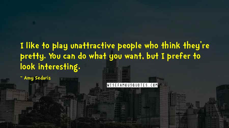 Amy Sedaris Quotes: I like to play unattractive people who think they're pretty. You can do what you want, but I prefer to look interesting.