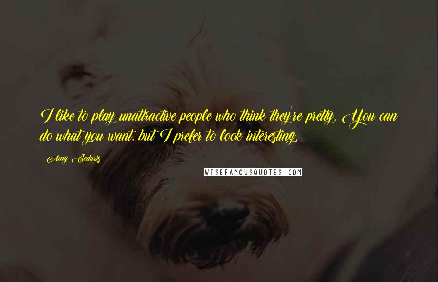 Amy Sedaris Quotes: I like to play unattractive people who think they're pretty. You can do what you want, but I prefer to look interesting.