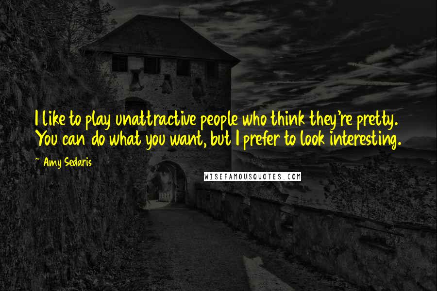 Amy Sedaris Quotes: I like to play unattractive people who think they're pretty. You can do what you want, but I prefer to look interesting.