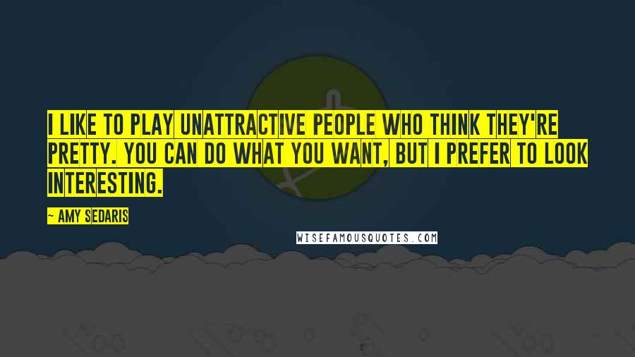 Amy Sedaris Quotes: I like to play unattractive people who think they're pretty. You can do what you want, but I prefer to look interesting.