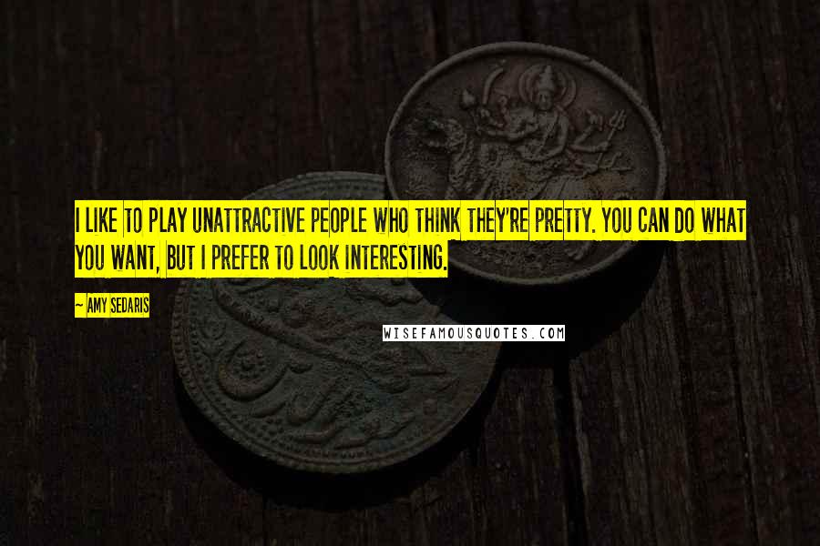 Amy Sedaris Quotes: I like to play unattractive people who think they're pretty. You can do what you want, but I prefer to look interesting.