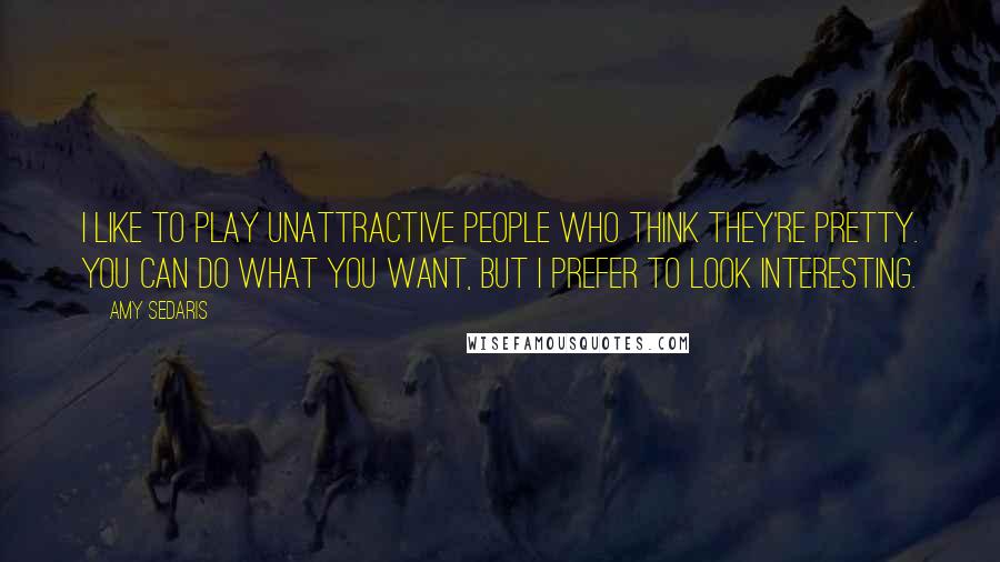 Amy Sedaris Quotes: I like to play unattractive people who think they're pretty. You can do what you want, but I prefer to look interesting.