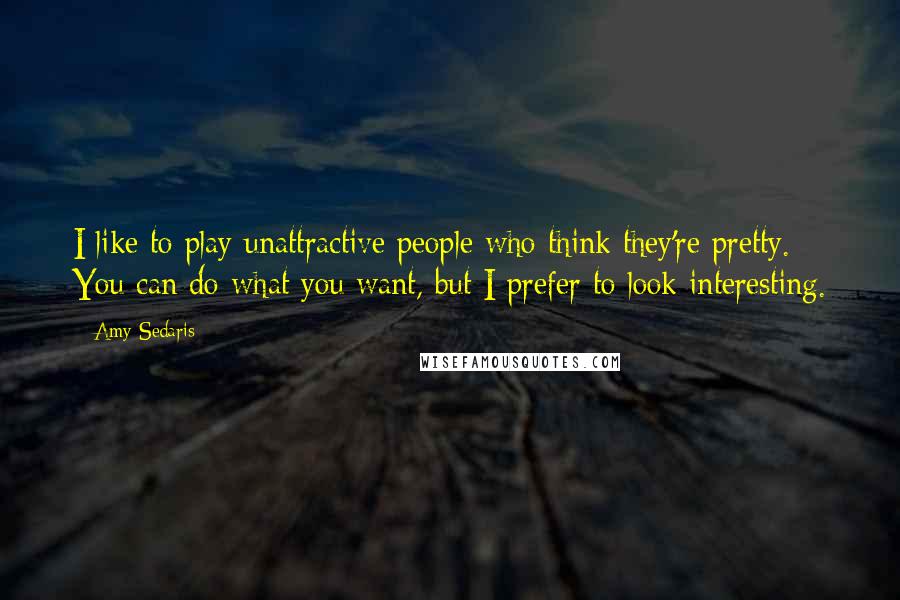 Amy Sedaris Quotes: I like to play unattractive people who think they're pretty. You can do what you want, but I prefer to look interesting.