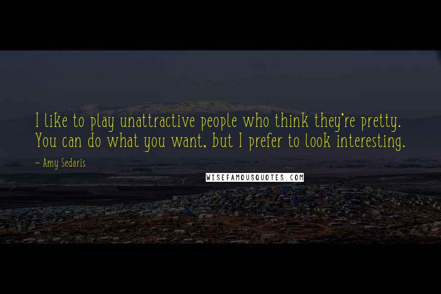 Amy Sedaris Quotes: I like to play unattractive people who think they're pretty. You can do what you want, but I prefer to look interesting.