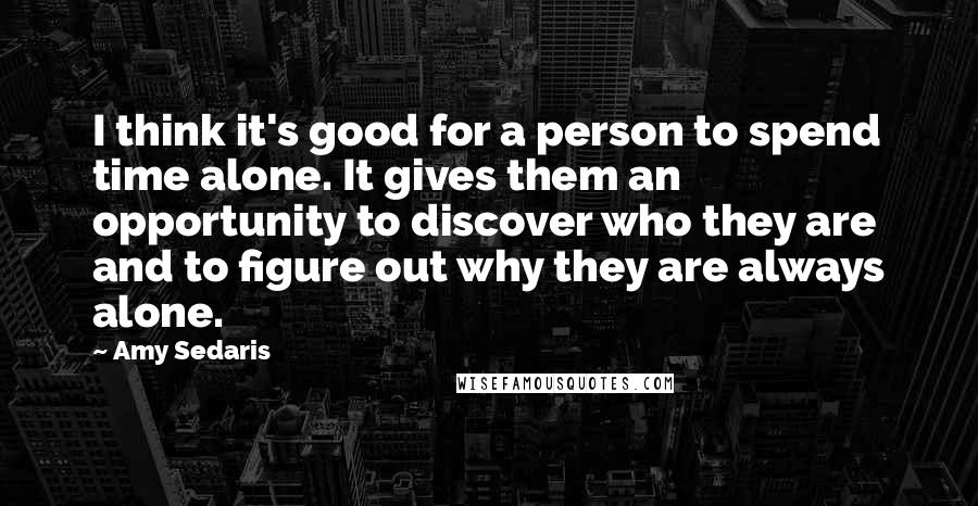 Amy Sedaris Quotes: I think it's good for a person to spend time alone. It gives them an opportunity to discover who they are and to figure out why they are always alone.