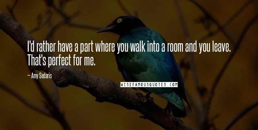 Amy Sedaris Quotes: I'd rather have a part where you walk into a room and you leave. That's perfect for me.