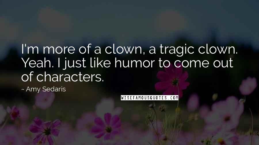 Amy Sedaris Quotes: I'm more of a clown, a tragic clown. Yeah. I just like humor to come out of characters.